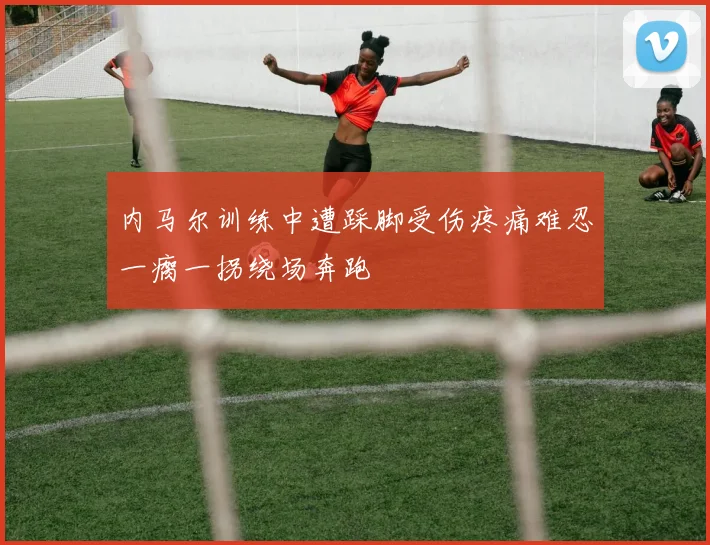 内马尔训练中遭踩脚受伤疼痛难忍一瘸一拐绕场奔跑