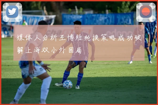 媒体人分析王博短轮换策略成功破解上海双小外困局